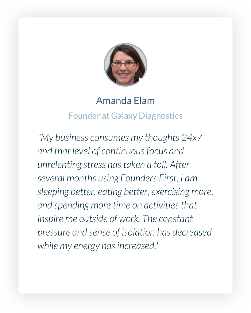 Founder at Galaxy Diagnostics. Amanda Elam. My business consumes my thoughts 24x7 and that level of continuous focus and unrelenting stress has taken a toll. After several months using Founders First, I am sleeping better, eating better, exercising more, and spending more time on activities that inspire me outside of work. The constant pressure and sense of isolation has decreased while my energy has increased.