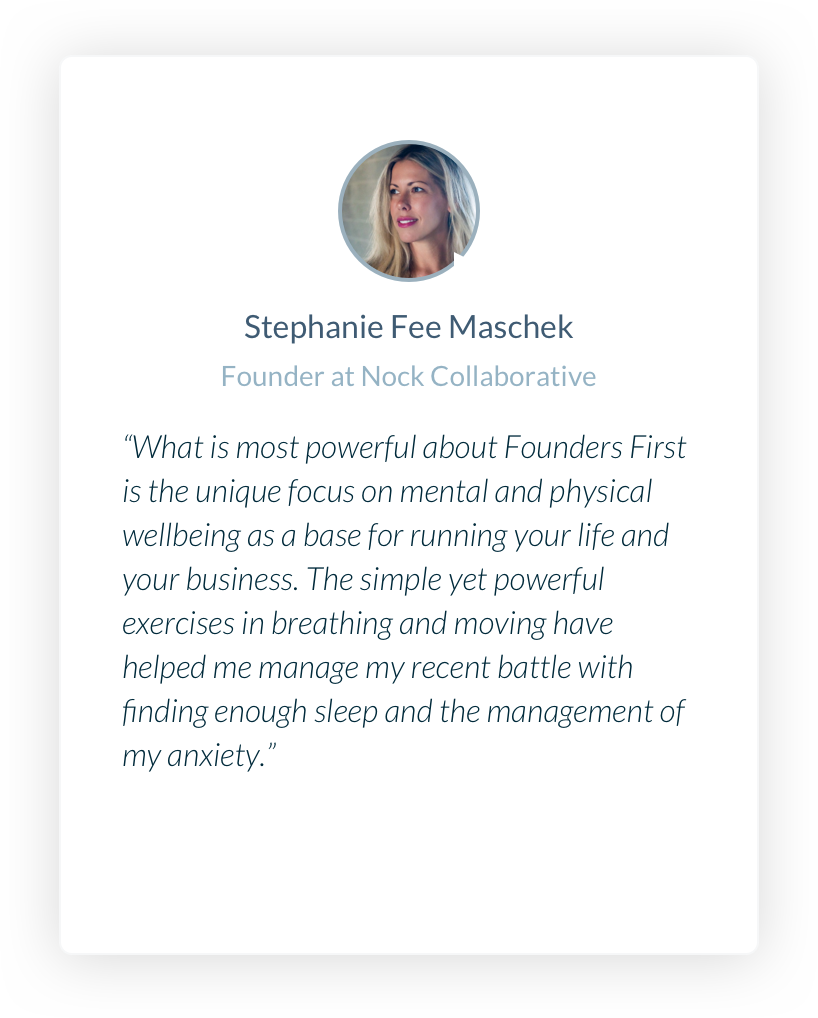 Stephanie Fee Maschek. Founder at Nock Collaborative. What is most powerful about Founders First is the unique focus on mental and physical wellbeing as a base for running your life and your business. The simple yet powerful exercises in breathing and moving have helped me manage my recent battle with finding enough sleep and the management of my anxiety.